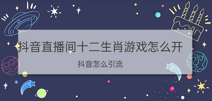 抖音直播间十二生肖游戏怎么开 抖音怎么引流？